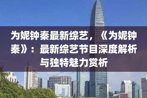 为妮钟秦最新综艺，《为妮钟秦》：最新综艺节目深度解析与独特魅力赏析