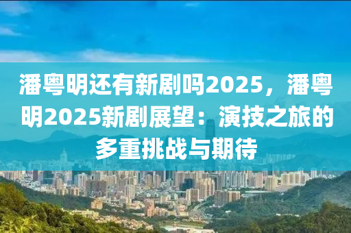 潘粤明还有新剧吗2025，潘粤明2025新剧展望：演技之旅的多重挑战与期待