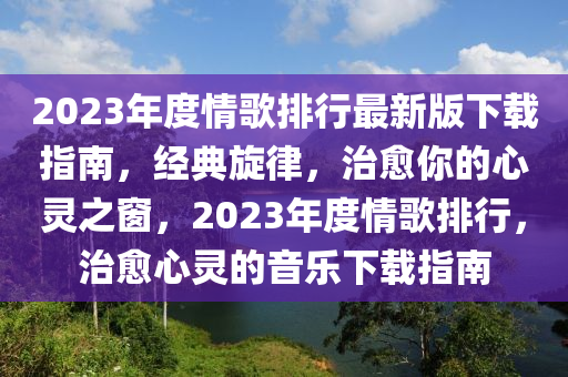 2023年度情歌排行最新版下载指南，经典旋律，治愈你的心灵之窗，2023年度情歌排行，治愈心灵的音乐下载指南