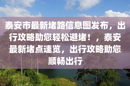 泰安市最新堵路信息图发布，出行攻略助您轻松避堵！，泰安最新堵点速览，出行攻略助您顺畅出行