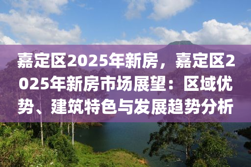 嘉定区2025年新房，嘉定区2025年新房市场展望：区域优势、建筑特色与发展趋势分析