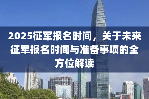 2025征军报名时间，关于未来征军报名时间与准备事项的全方位解读