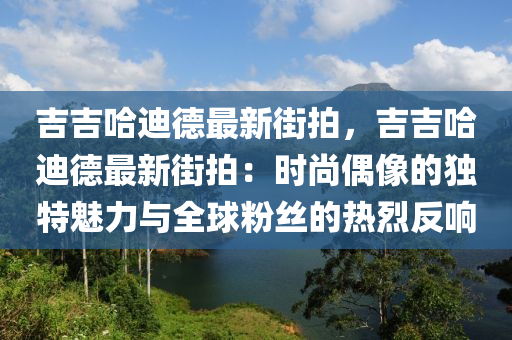 吉吉哈迪德最新街拍，吉吉哈迪德最新街拍：时尚偶像的独特魅力与全球粉丝的热烈反响