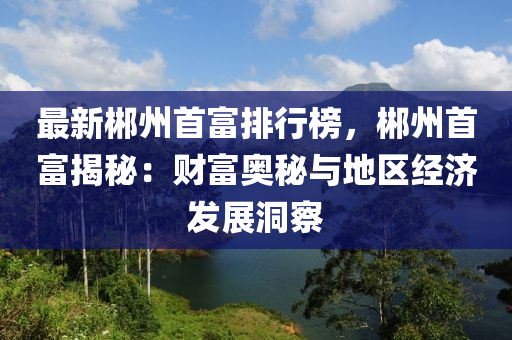 最新郴州首富排行榜，郴州首富揭秘：财富奥秘与地区经济发展洞察