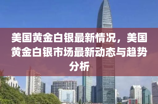 美国黄金白银最新情况，美国黄金白银市场最新动态与趋势分析