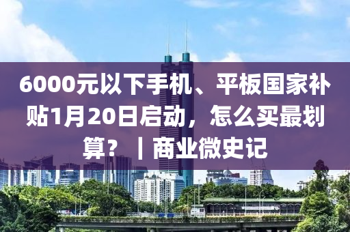 6000元以下手机、平板国家补贴1月20日启动，怎么买最划算？｜商业微史记