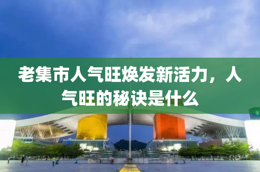 老集市人气旺焕发新活力，人气旺的秘诀是什么