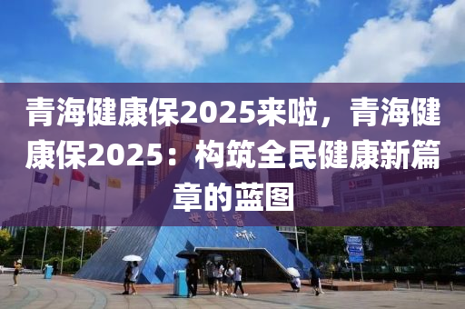 青海健康保2025来啦，青海健康保2025：构筑全民健康新篇章的蓝图