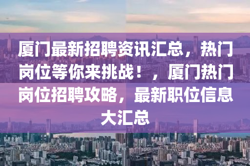 厦门最新招聘资讯汇总，热门岗位等你来挑战！，厦门热门岗位招聘攻略，最新职位信息大汇总