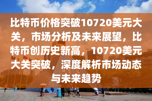 比特币价格突破10720美元大关，市场分析及未来展望，比特币创历史新高，10720美元大关突破，深度解析市场动态与未来趋势