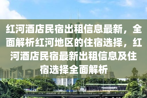 红河酒店民宿出租信息最新，全面解析红河地区的住宿选择，红河酒店民宿最新出租信息及住宿选择全面解析