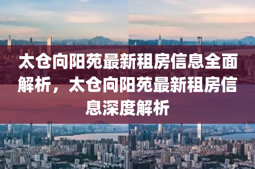 太仓向阳苑最新租房信息全面解析，太仓向阳苑最新租房信息深度解析