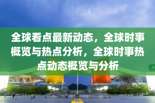 全球看点最新动态，全球时事概览与热点分析，全球时事热点动态概览与分析