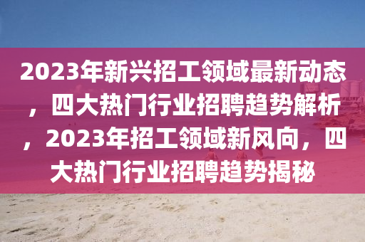 2023年新兴招工领域最新动态，四大热门行业招聘趋势解析，2023年招工领域新风向，四大热门行业招聘趋势揭秘