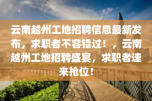 云南越州工地招聘信息最新发布，求职者不容错过！，云南越州工地招聘盛宴，求职者速来抢位！