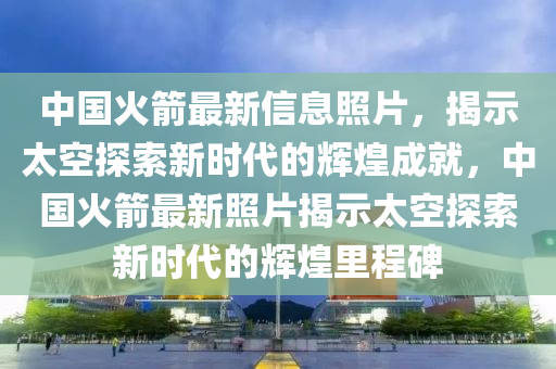 中国火箭最新信息照片，揭示太空探索新时代的辉煌成就，中国火箭最新照片揭示太空探索新时代的辉煌里程碑