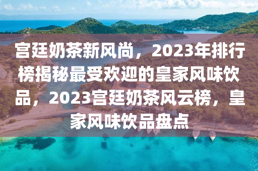 宫廷奶茶新风尚，2023年排行榜揭秘最受欢迎的皇家风味饮品，2023宫廷奶茶风云榜，皇家风味饮品盘点