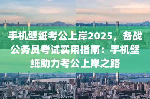 手机壁纸考公上岸2025，备战公务员考试实用指南：手机壁纸助力考公上岸之路