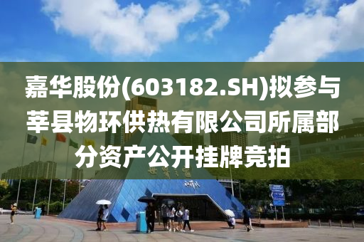 嘉华股份(603182.SH)拟参与莘县物环供热有限公司所属部分资产公开挂牌竞拍