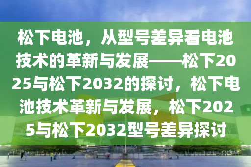 松下电池，从型号差异看电池技术的革新与发展——松下2025与松下2032的探讨，松下电池技术革新与发展，松下2025与松下2032型号差异探讨