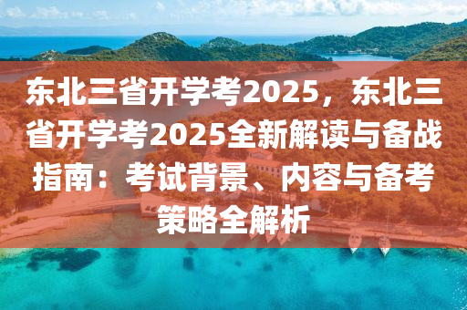 东北三省开学考2025，东北三省开学考2025全新解读与备战指南：考试背景、内容与备考策略全解析