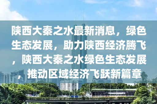 陕西大秦之水最新消息，绿色生态发展，助力陕西经济腾飞，陕西大秦之水绿色生态发展，推动区域经济飞跃新篇章