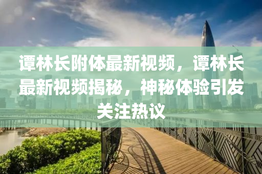 谭林长附体最新视频，谭林长最新视频揭秘，神秘体验引发关注热议