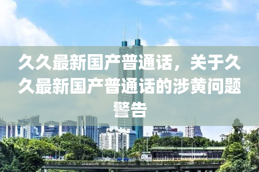 久久最新国产普通话，关于久久最新国产普通话的涉黄问题警告