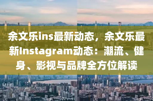 余文乐ins最新动态，余文乐最新Instagram动态：潮流、健身、影视与品牌全方位解读