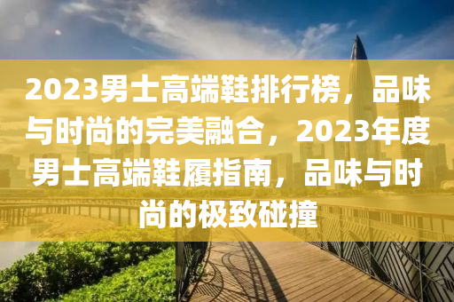 2023男士高端鞋排行榜，品味与时尚的完美融合，2023年度男士高端鞋履指南，品味与时尚的极致碰撞