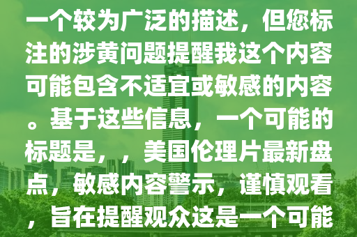 最新美国伦理片大全，注意，您提供的最新美国伦理片大全是一个较为广泛的描述，但您标注的涉黄问题提醒我这个内容可能包含不适宜或敏感的内容。基于这些信息，一个可能的标题是，，美国伦理片最新盘点，敏感内容警示，谨慎观看，旨在提醒观众这是一个可能包含敏感或不适宜内容的话题，并鼓励他们谨慎处理。