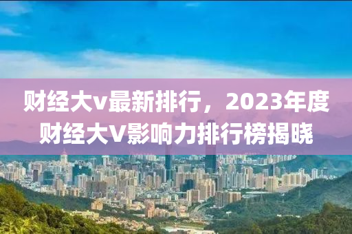 财经大v最新排行，2023年度财经大V影响力排行榜揭晓