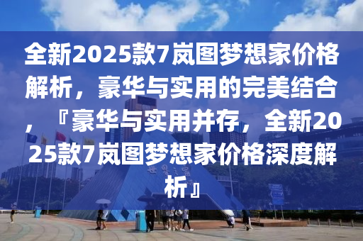 全新2025款7岚图梦想家价格解析，豪华与实用的完美结合，『豪华与实用并存，全新2025款7岚图梦想家价格深度解析』