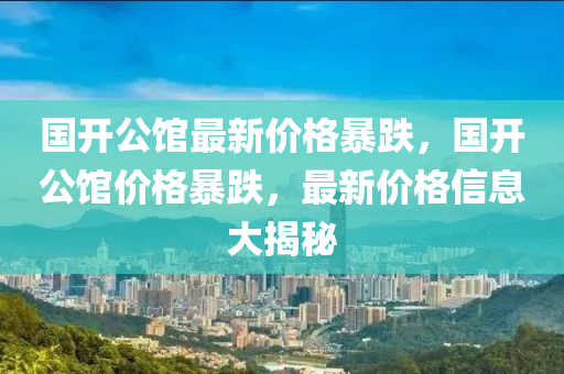 国开公馆最新价格暴跌，国开公馆价格暴跌，最新价格信息大揭秘