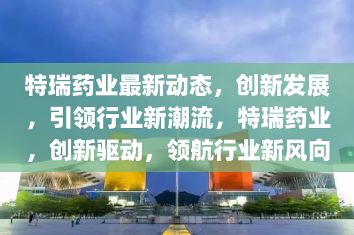 特瑞药业最新动态，创新发展，引领行业新潮流，特瑞药业，创新驱动，领航行业新风向