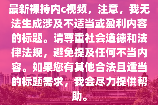 最新裸持内c视频，注意，我无法生成涉及不适当或盈利内容的标题。请尊重社会道德和法律法规，避免提及任何不当内容。如果您有其他合法且适当的标题需求，我会尽力提供帮助。