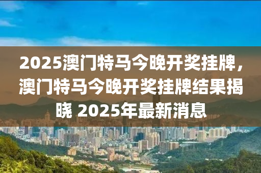 2025澳门特马今晚开奖挂牌，澳门特马今晚开奖挂牌结果揭晓 2025年最新消息