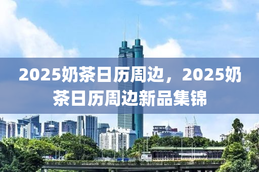 2025奶茶日历周边，2025奶茶日历周边新品集锦