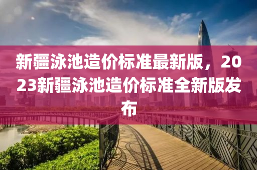 新疆泳池造价标准最新版，2023新疆泳池造价标准全新版发布