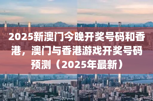 2025新澳门今晚开奖号码和香港，澳门与香港游戏开奖号码预测（2025年最新）