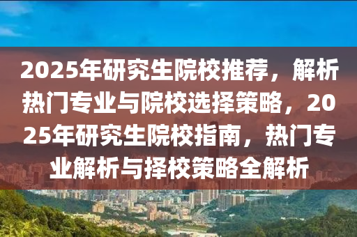 2025年研究生院校推荐，解析热门专业与院校选择策略，2025年研究生院校指南，热门专业解析与择校策略全解析