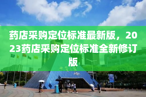 药店采购定位标准最新版，2023药店采购定位标准全新修订版