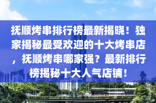 抚顺烤串排行榜最新揭晓！独家揭秘最受欢迎的十大烤串店，抚顺烤串哪家强？最新排行榜揭秘十大人气店铺！