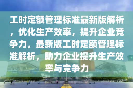 工时定额管理标准最新版解析，优化生产效率，提升企业竞争力，最新版工时定额管理标准解析，助力企业提升生产效率与竞争力