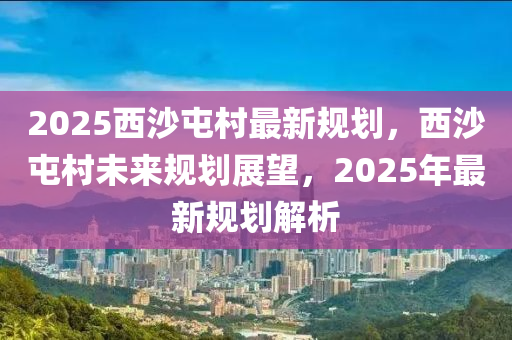 2025西沙屯村最新规划，西沙屯村未来规划展望，2025年最新规划解析