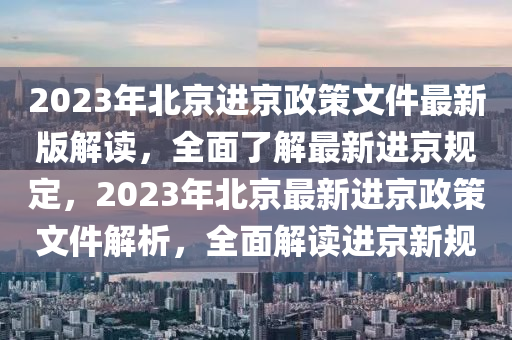 2023年北京进京政策文件最新版解读，全面了解最新进京规定，2023年北京最新进京政策文件解析，全面解读进京新规