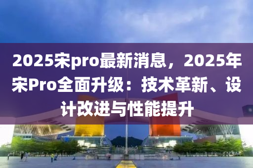 2025宋pro最新消息，2025年宋Pro全面升级：技术革新、设计改进与性能提升