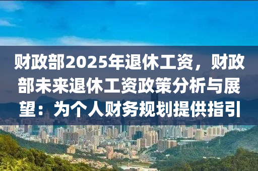 财政部2025年退休工资，财政部未来退休工资政策分析与展望：为个人财务规划提供指引