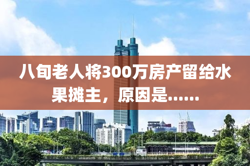 八旬老人将300万房产留给水果摊主，原因是......