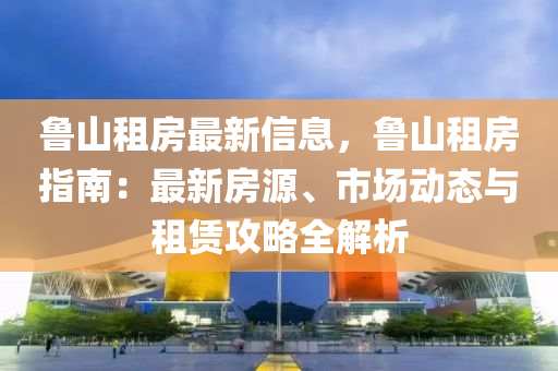 鲁山租房最新信息，鲁山租房指南：最新房源、市场动态与租赁攻略全解析